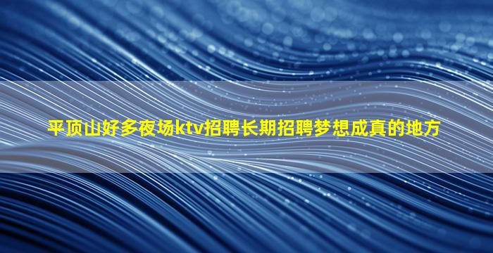 平顶山好多夜场ktv招聘长期招聘梦想成真的地方